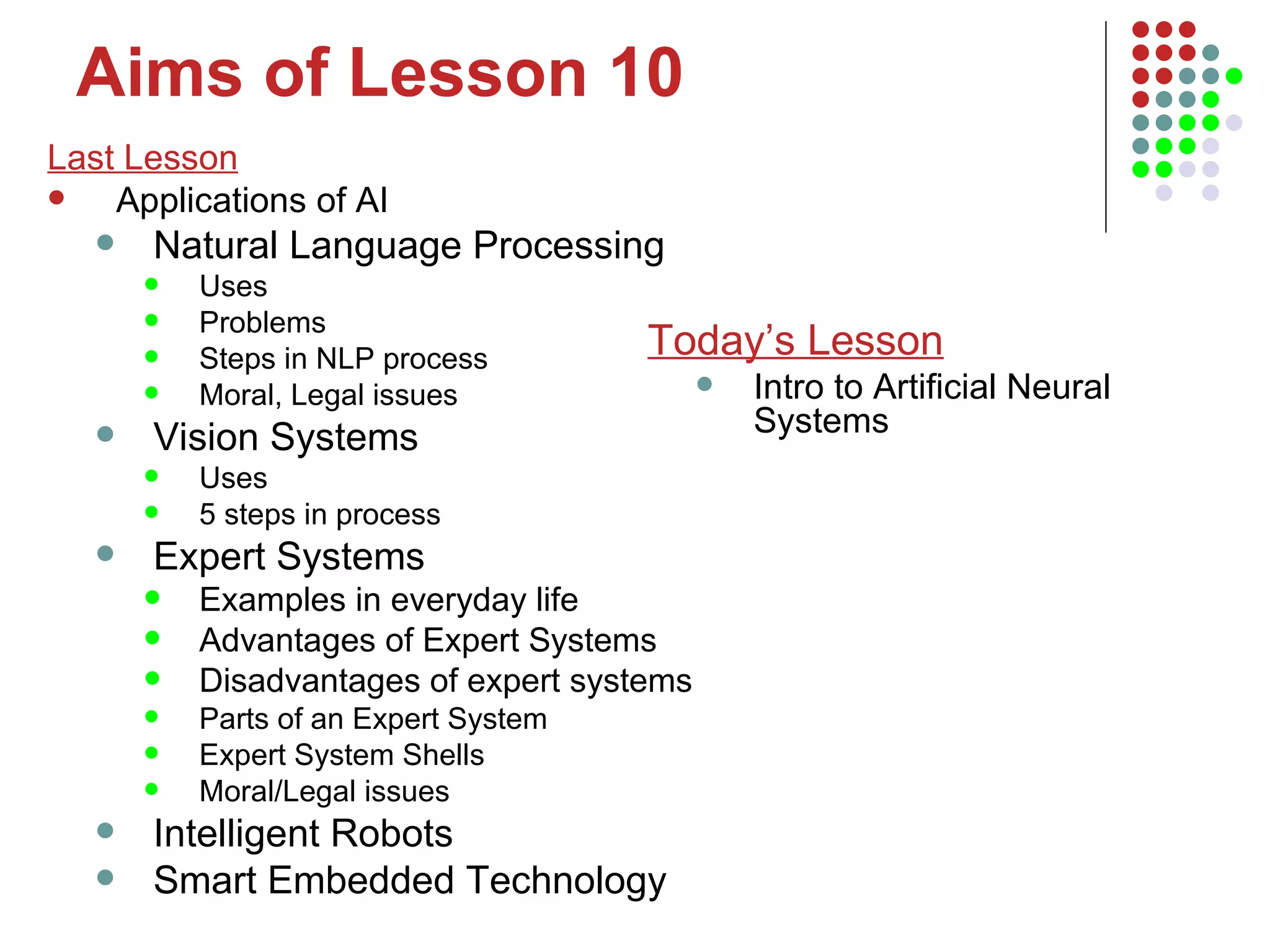 Aims of Lesson 10 Last Lesson Applications of AI Natural Language Processing Uses Problems Steps in NLP process Moral, Legal issues Vision Systems Uses 5 steps in process Expert Systems Examples in everyday life Advantages of Expert Systems Disadvantages of expert systems Parts of an Expert System Expert System Shells Moral/Legal issues Intelligent Robots Smart Embedded Technology Today’s Lesson Intro to Artificial Neural Systems 
