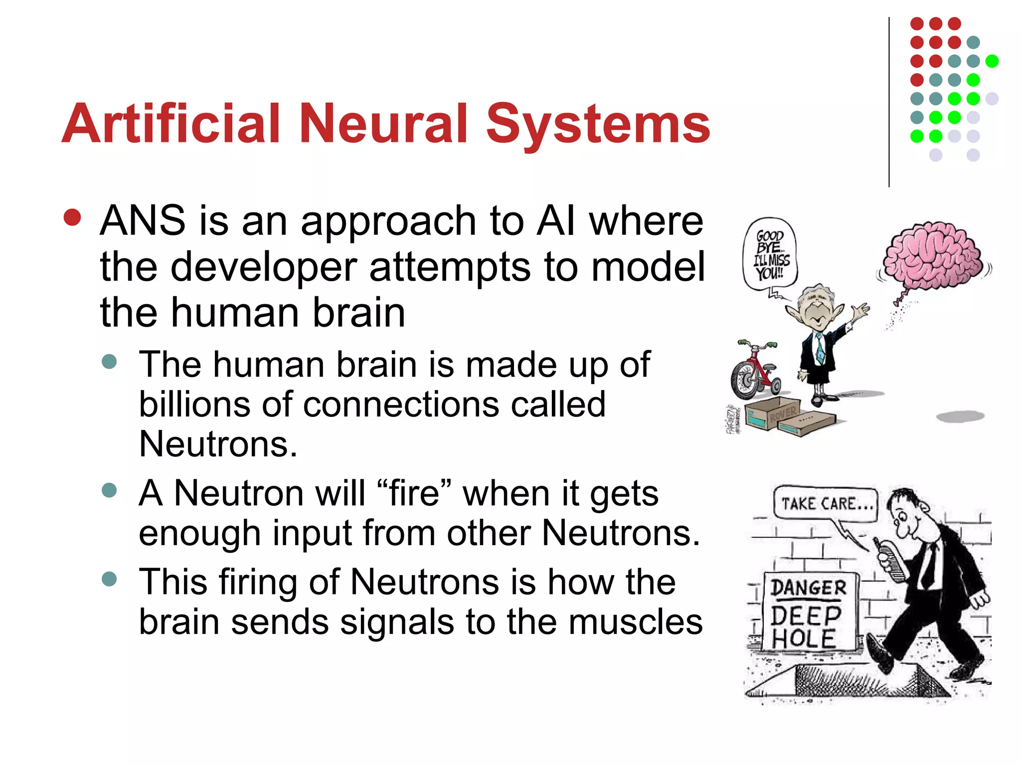 Artificial Neural Systems ANS is an approach to AI where the developer attempts to model the human brain The human brain is made up of billions of connections called Neutrons.  A Neutron will “fire” when it gets enough input from other Neutrons.  This firing of Neutrons is how the brain sends signals to the muscles  