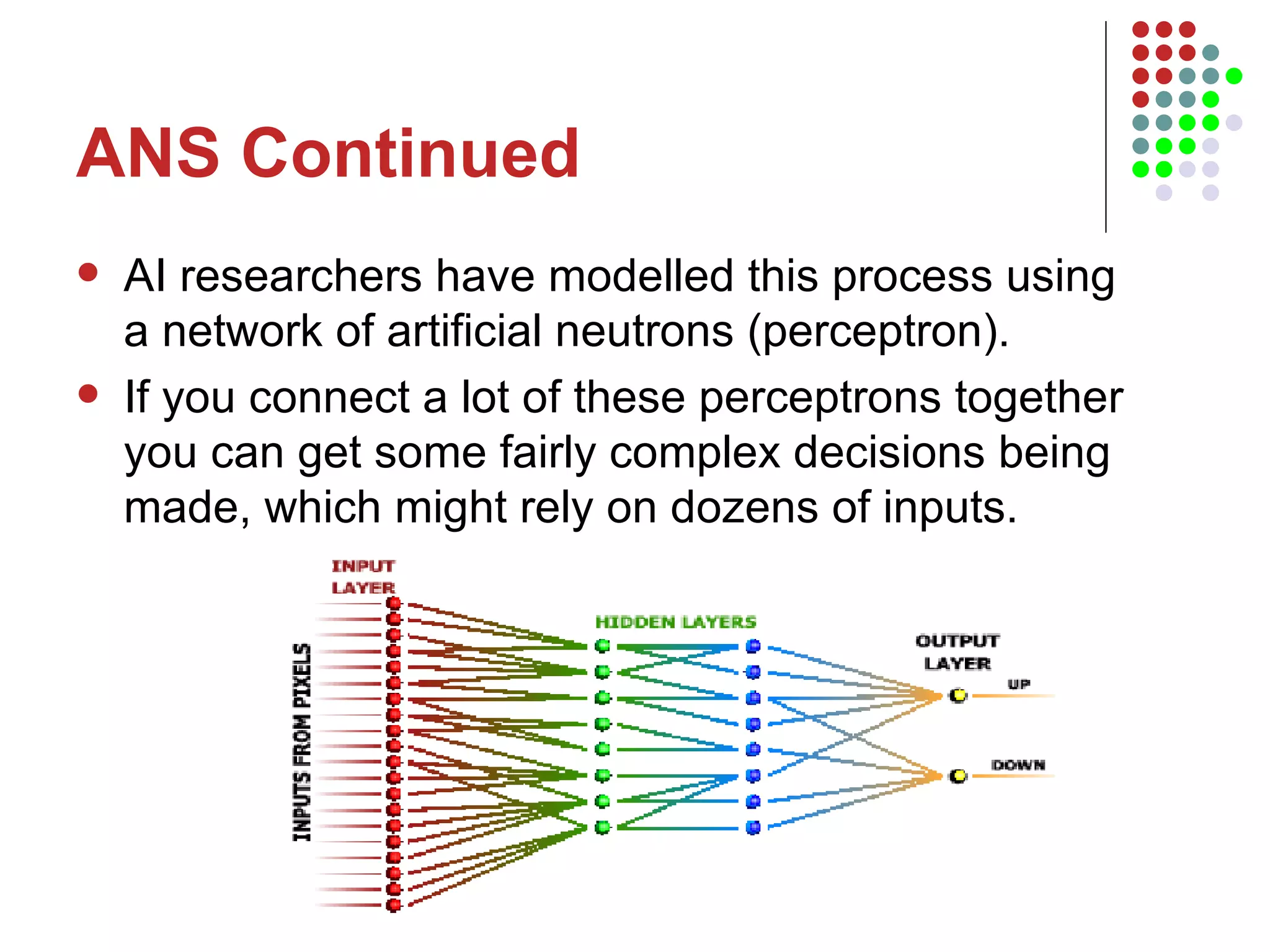 ANS Continued AI researchers have modelled this process using a network of artificial neutrons (perceptron).  If you connect a lot of these perceptrons together you can get some fairly complex decisions being made, which might rely on dozens of inputs.  