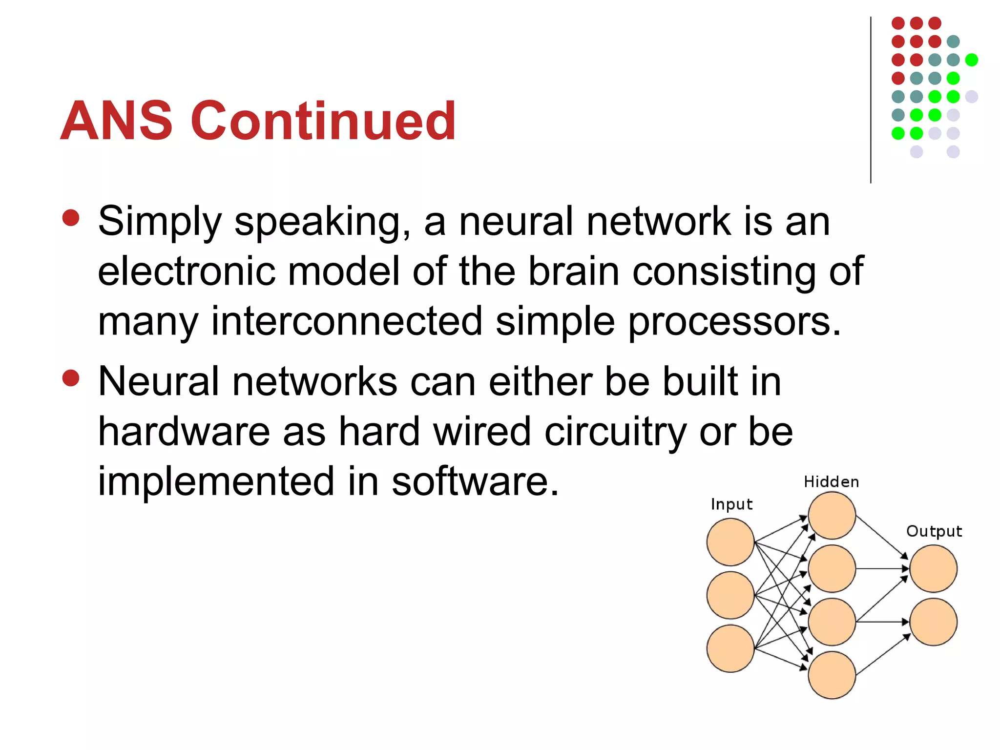 ANS Continued Simply speaking, a neural network is an electronic model of the brain consisting of many interconnected simple processors. Neural networks can either be built in hardware as hard wired circuitry or be implemented in software.  