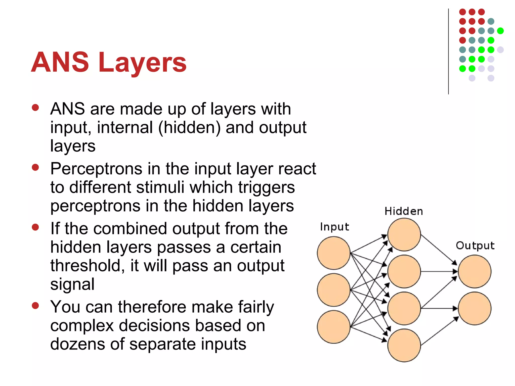 ANS Layers ANS are made up of layers with input, internal (hidden) and output layers Perceptrons in the input layer react to different stimuli which triggers perceptrons in the hidden layers If the combined output from the hidden layers passes a certain threshold, it will pass an output signal You can therefore make fairly complex decisions based on dozens of separate inputs 