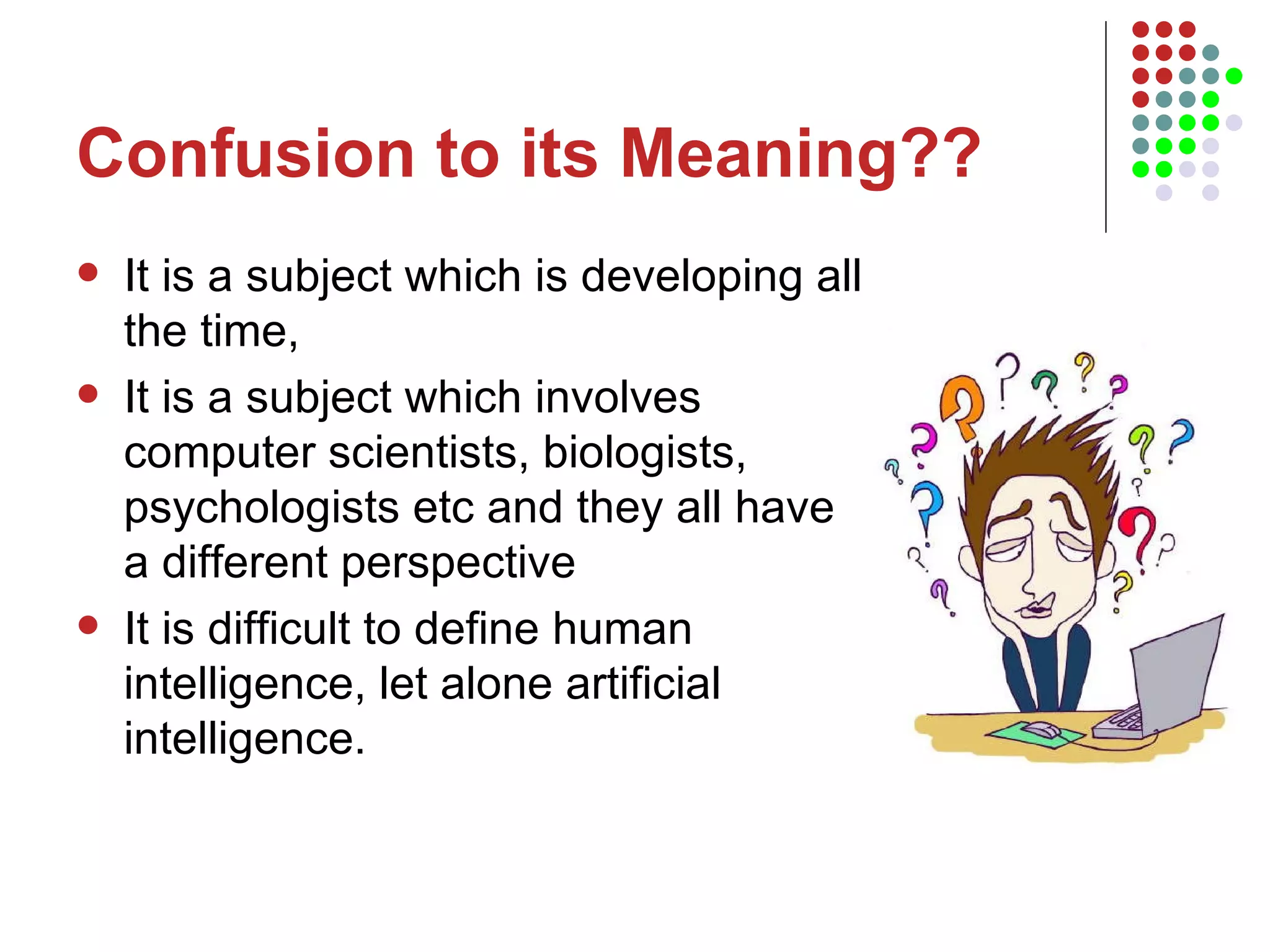 Confusion to its Meaning?? It is a subject which is developing all the time,  It is a subject which involves computer scientists, biologists, psychologists etc and they all have a different perspective  It is difficult to define human intelligence, let alone artificial intelligence. 