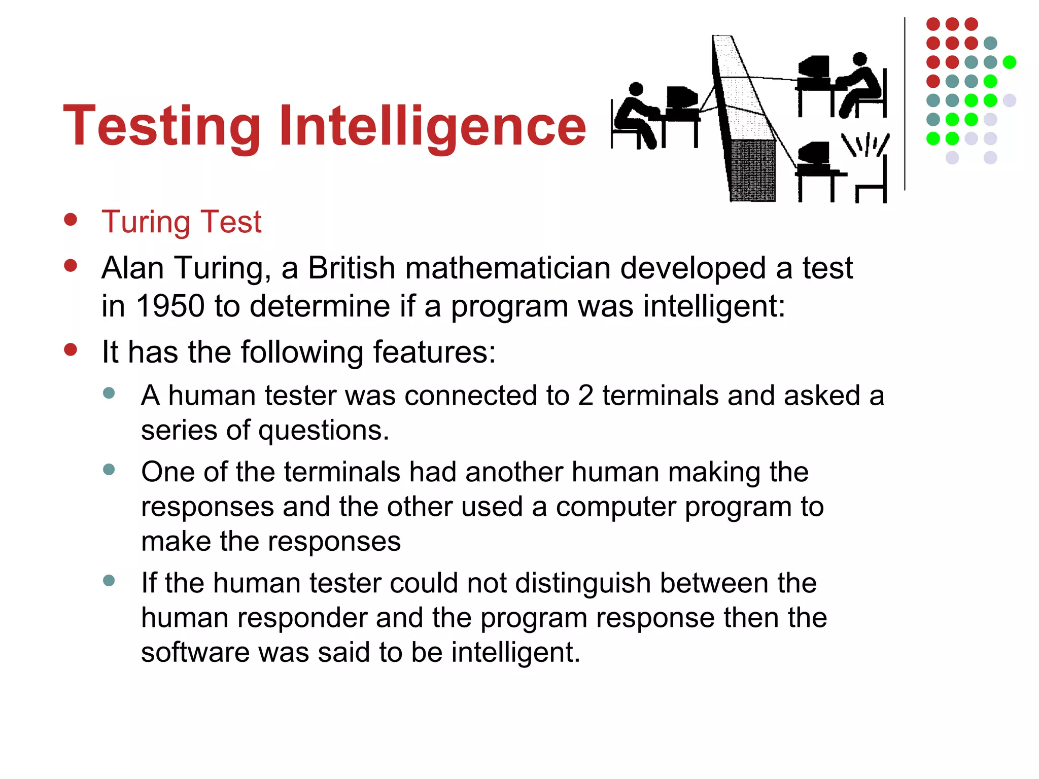 Testing Intelligence Turing Test Alan Turing, a British mathematician developed a test in 1950 to determine if a program was intelligent:  It has the following features: A human tester was connected to 2 terminals and asked a series of questions.  One of the terminals had another human making the responses and the other used a computer program to make the responses If the human tester could not distinguish between the human responder and the program response then the software was said to be intelligent. 