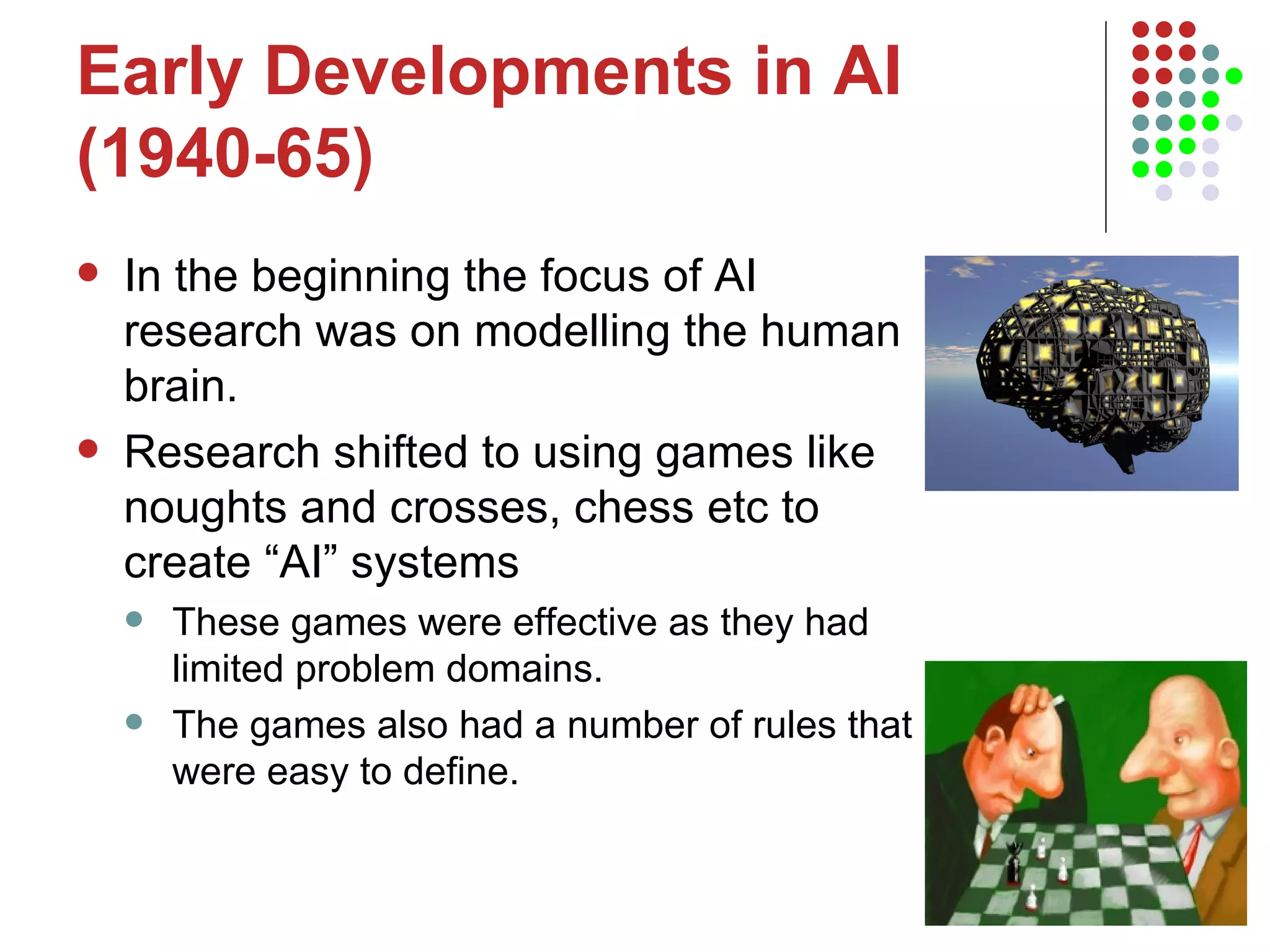 Early Developments in AI (1940-65) In the beginning the focus of AI research was on modelling the human brain.  Research shifted to using games like noughts and crosses, chess etc to create “AI” systems These games were effective as they had limited problem domains. The games also had a number of rules that were easy to define.  