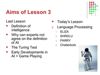 Aims of Lesson 3 Last Lesson Definition of intelligence Why can experts not agree on the definition of AI The Turing Test Early Developments in AI = Game Playing Today’s Lesson Language Processing ELIZA SHRDLU PARRY Chatterbots 