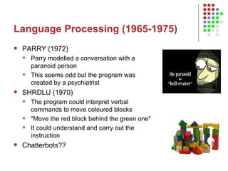 Language Processing (1965-1975) PARRY (1972) Parry modelled a conversation with a paranoid person This seems odd but the program was created by a psychiatrist  SHRDLU (1970) The program could interpret verbal commands to move coloured blocks "Move the red block behind the green one"  It could understand and carry out the instruction Chatterbots?? 
