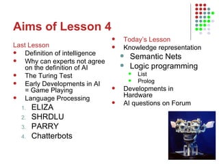 Aims of Lesson 4 Last Lesson Definition of intelligence Why can experts not agree on the definition of AI The Turing Test Early Developments in AI = Game Playing Language Processing ELIZA SHRDLU PARRY Chatterbots Today’s Lesson Knowledge representation Semantic Nets  Logic programming List Prolog Developments in Hardware AI questions on Forum 