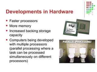 Developments in Hardware Faster processors More memory Increased backing storage capacity Computers being developed with multiple processors (parallel processing where a task can be processed simultaneously on different processors) 