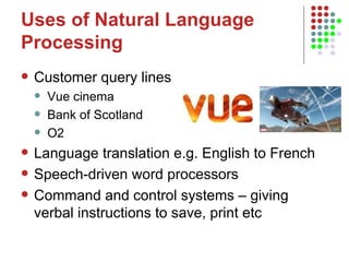 Uses of Natural Language Processing Customer query lines Vue cinema Bank of Scotland O2 Language translation e.g. English to French  Speech-driven word processors Command and control systems – giving verbal instructions to save, print etc  