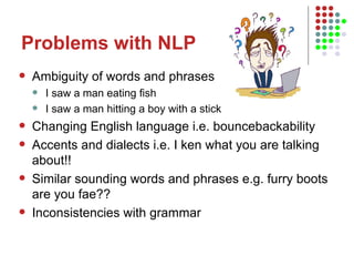 Problems with NLP Ambiguity of words and phrases I saw a man eating fish I saw a man hitting a boy with a stick Changing English language i.e. bouncebackability Accents and dialects i.e. I ken what you are talking about!! Similar sounding words and phrases e.g. furry boots are you fae?? Inconsistencies with grammar 