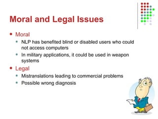 Moral and Legal Issues Moral NLP has benefited blind or disabled users who could not access computers  In military applications, it could be used in weapon systems Legal Mistranslations leading to commercial problems Possible wrong diagnosis 