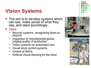 Vision Systems The aim is to develop systems which can see, make sense of what they see, and react accordingly.  Uses Security systems, recognising faces at airports Inspection of manufactured goods judging quality of production Vision systems on automated cars Visual stock control systems Control of AGVs Artificial Visual Sensing for the blind  