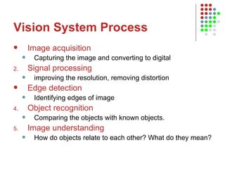 Vision System Process Image acquisition   Capturing the image and converting to digital Signal processing improving the resolution, removing distortion Edge detection   Identifying edges of image Object recognition Comparing the objects with known objects.   Image understanding How do objects relate to each other? What do they mean?  