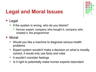 Legal and Moral Issues Legal If the system is wrong, who do you blame? Human expert, company who bought it, company who created it, the programmer Moral Would you like a machine to diagnose serious health problems Expert system wouldn't make a decision on what is morally correct, it would only use facts and rules It wouldn’t consider feelings Is it right to potentially make human experts redundant 