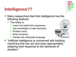 Intelligence?? Many researchers feel that intelligence has the following features The Ability to: Learn and adapt from experience. Use knowledge to make decisions. Problem solve. Show Creativity Handle and manipulate language “ Artificial intelligence is concerned with building machines that can act and react appropriately, adapting their response to the demands of situation.” 