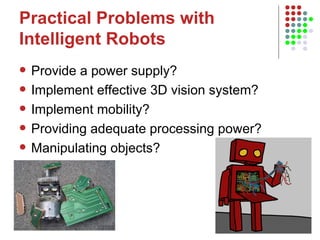 Practical Problems with Intelligent Robots Provide a power supply? Implement effective 3D vision system? Implement mobility?  Providing adequate processing power? Manipulating objects?  