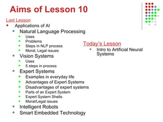 Aims of Lesson 10 Last Lesson Applications of AI Natural Language Processing Uses Problems Steps in NLP process Moral, Legal issues Vision Systems Uses 5 steps in process Expert Systems Examples in everyday life Advantages of Expert Systems Disadvantages of expert systems Parts of an Expert System Expert System Shells Moral/Legal issues Intelligent Robots Smart Embedded Technology Today’s Lesson Intro to Artificial Neural Systems 