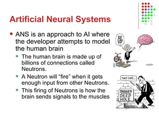 Artificial Neural Systems ANS is an approach to AI where the developer attempts to model the human brain The human brain is made up of billions of connections called Neutrons.  A Neutron will “fire” when it gets enough input from other Neutrons.  This firing of Neutrons is how the brain sends signals to the muscles  