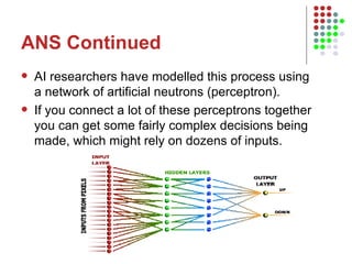 ANS Continued AI researchers have modelled this process using a network of artificial neutrons (perceptron).  If you connect a lot of these perceptrons together you can get some fairly complex decisions being made, which might rely on dozens of inputs.  