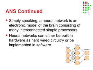 ANS Continued Simply speaking, a neural network is an electronic model of the brain consisting of many interconnected simple processors. Neural networks can either be built in hardware as hard wired circuitry or be implemented in software.  