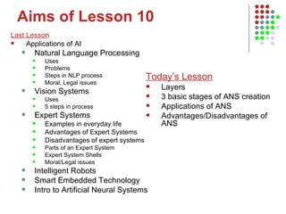 Aims of Lesson 10 Last Lesson Applications of AI Natural Language Processing Uses Problems Steps in NLP process Moral, Legal issues Vision Systems Uses 5 steps in process Expert Systems Examples in everyday life Advantages of Expert Systems Disadvantages of expert systems Parts of an Expert System Expert System Shells Moral/Legal issues Intelligent Robots Smart Embedded Technology Intro to Artificial Neural Systems Today’s Lesson Layers 3 basic stages of ANS creation Applications of ANS Advantages/Disadvantages of ANS 
