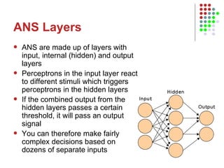 ANS Layers ANS are made up of layers with input, internal (hidden) and output layers Perceptrons in the input layer react to different stimuli which triggers perceptrons in the hidden layers If the combined output from the hidden layers passes a certain threshold, it will pass an output signal You can therefore make fairly complex decisions based on dozens of separate inputs 