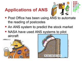 Applications of ANS Post Office has been using ANS to automate the reading of postcodes An ANS system to predict the stock market NASA have used ANS systems to pilot aircraft 