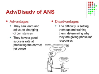 Adv/Disadv of ANS Advantages They can learn and adjust to changing circumstances They have a good success rate at predicting the correct response Disadvantages The difficulty is setting them up and training them, determining why they are giving particular responses 