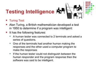 Testing Intelligence Turing Test Alan Turing, a British mathematician developed a test in 1950 to determine if a program was intelligent:  It has the following features: A human tester was connected to 2 terminals and asked a series of questions.  One of the terminals had another human making the responses and the other used a computer program to make the responses If the human tester could not distinguish between the human responder and the program response then the software was said to be intelligent. 