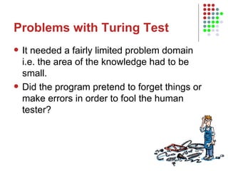 Problems with Turing Test It needed a fairly limited problem domain i.e. the area of the knowledge had to be small. Did the program pretend to forget things or make errors in order to fool the human tester? 