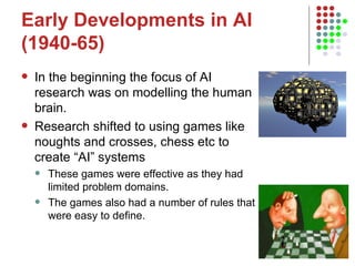 Early Developments in AI (1940-65) In the beginning the focus of AI research was on modelling the human brain.  Research shifted to using games like noughts and crosses, chess etc to create “AI” systems These games were effective as they had limited problem domains. The games also had a number of rules that were easy to define.  