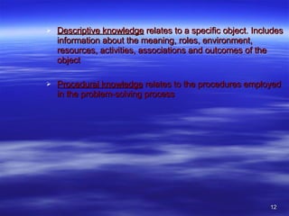 Descriptive knowledge  relates to a specific object. Includes information about the meaning, roles, environment, resources, activities, associations and outcomes of the object Procedural knowledge  relates to the procedures employed in the problem-solving process 