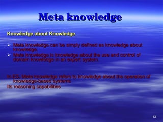 Meta knowledge  Knowledge about Knowledge Meta knowledge can be simply defined as knowledge about knowledge.  Meta knowledge is knowledge about the use and control of domain knowledge in an expert system.  In ES, Meta knowledge refers to knowledge about the operation of knowledge-based systems Its reasoning capabilities 