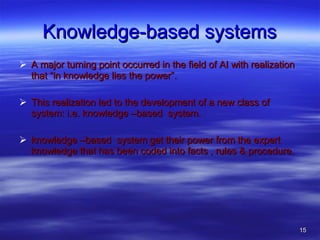 Knowledge-based systems A major turning point occurred in the field of AI with realization that “in knowledge lies the power”. This realization led to the development of a new class of system: i.e. knowledge –based  system. knowledge –based  system get their power from the expert knowledge that has been coded into facts , rules & procedure. 