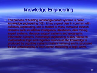 knowledge Engineering The process of building knowledge-based systems is called knowledge engineering (KE). It has a great deal in common with software engineering, and is related to many computer science domains such as artificial intelligence, databases, data mining, expert systems, decision support systems and geographic information systems. Knowledge engineering is also related to mathematical logic and cognitive science as the knowledge is produced by cognitive systems (mainly humans) and is structured by our understanding of how human reasoning or logic works. 