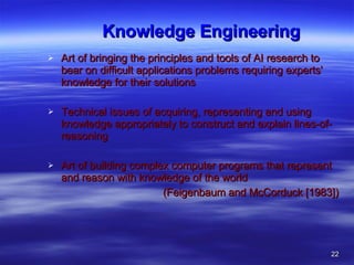 Knowledge Engineering  Art of bringing the principles and tools of AI research to bear on difficult applications problems requiring experts' knowledge for their solutions Technical issues of acquiring, representing and using knowledge appropriately to construct and explain lines-of-reasoning Art of building complex computer programs that represent and reason with knowledge of the world  (Feigenbaum and McCorduck [1983])  