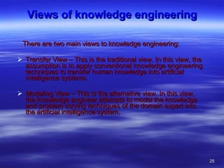 Views of knowledge engineering There are two main views to knowledge engineering: Transfer View – This is the traditional view. In this view, the assumption is to apply conventional knowledge engineering techniques to transfer human knowledge into artificial intelligence systems.  Modeling View – This is the alternative view. In this view, the knowledge engineer attempts to model the knowledge and problem solving techniques of the domain expert into the artificial intelligence system.  