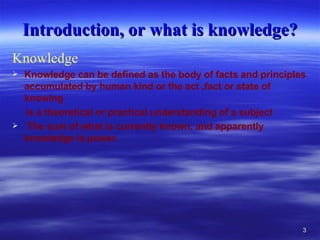 Introduction, or what is knowledge? Knowledge  Knowledge can be defined as the body of facts and principles accumulated by human kind or the act ,fact or state of knowing  is a theoretical or practical understanding of a subject  The sum of what is currently known, and apparently knowledge is power.  