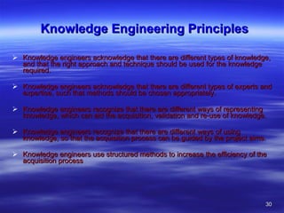 Knowledge Engineering Principles Knowledge engineers acknowledge that there are different types of knowledge, and that the right approach and technique should be used for the knowledge required.  Knowledge engineers acknowledge that there are different types of experts and expertise, such that methods should be chosen appropriately.  Knowledge engineers recognize that there are different ways of representing knowledge, which can aid the acquisition, validation and re-use of knowledge.  Knowledge engineers recognize that there are different ways of using knowledge, so that the acquisition process can be guided by the project aims.  Knowledge engineers use structured methods to increase the efficiency of the acquisition process 