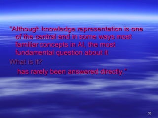 “ Although knowledge representation is one of the central and in some ways most familiar concepts in AI, the most fundamental question about it   What is it? has rarely been answered directly.”   