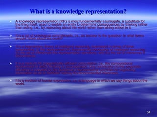 What is a knowledge representation?   A knowledge representation (KR) is most fundamentally a surrogate, a substitute for the thing itself, used to enable an entity to determine consequences by thinking rather than acting, i.e., by reasoning about the world rather than taking action in it.  It is a set of ontological commitments, i.e., an answer to the question: In what terms should I think about the world?  It is a fragmentary theory of intelligent reasoning, expressed in terms of three components: (i) the representation's fundamental conception of intelligent reasoning; (ii) the set of inferences the representation sanctions; and (iii) the set of inferences it recommends.  It is a medium for pragmatically efficient computation, i.e., the computational environment in which thinking is accomplished. One contribution to this pragmatic efficiency is supplied by the guidance a representation provides for organizing information so as to facilitate making the recommended inferences.  It is a medium of human expression, i.e., a language in which we say things about the world.  