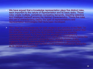 We have argued that a knowledge representation plays five distinct roles, each important to the nature of representation and its basic tasks. Those roles create multiple, sometimes competing demands, requiring selective and intelligent tradeoff among the desired characteristics. Those five roles also aid in characterizing clearly the spirit of representations and representation technologies that have been developed.  This view has consequences for both research and practice in the field. On the research front it argues for a conception of representation broader than the one often used, urging that all of the five aspects are essential representation issues. It argues that the ontological commitment a representation supplies is one of its most significant contributions; hence the commitment should be both substantial and carefully chosen. It also suggests that the fundamental task of representation is describing the natural world and claims that the field would advance furthest by taking this as its central preoccupation.  