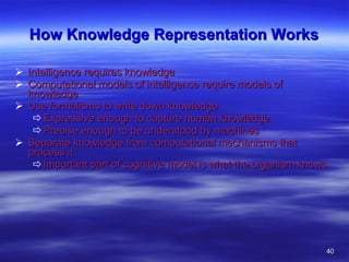 How Knowledge Representation Works Intelligence requires knowledge Computational models of intelligence require models of knowledge Use formalisms to write down knowledge Expressive enough to capture human knowledge Precise enough to be understood by machines Separate knowledge from computational mechanisms that process it Important part of cognitive model is what the organism knows. 