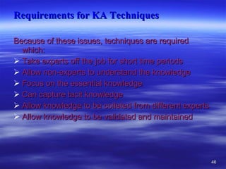 Requirements for KA Techniques Because of these issues, techniques are required which: Take experts off the job for short time periods  Allow non-experts to understand the knowledge  Focus on the essential knowledge  Can capture tacit knowledge  Allow knowledge to be collated from different experts  Allow knowledge to be validated and maintained 