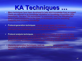 KA Techniques … Many techniques have been developed to help elicit knowledge from an expert. These are referred to as knowledge elicitation or knowledge acquisition (KA) techniques. The term "KA techniques" is commonly used.The following list gives a brief introduction to the types of techniques used for acquiring, analysing and modelling knowledge: Protocol-generation techniques  include various types of interviews (unstructured, semi-structured and structured), reporting techniques (such as self-report and shadowing) and observational techniques  Protocol analysis techniques  are used with transcripts of interviews or other text-based information to identify various types of knowledge, such as goals, decisions, relationships and attributes. This acts as a bridge between the use of protocol-based techniques and knowledge modelling techniques.  Hierarchy-generation techniques, such as  laddering , are used to build taxonomies or other hierarchical structures such as goal trees and decision networks.  