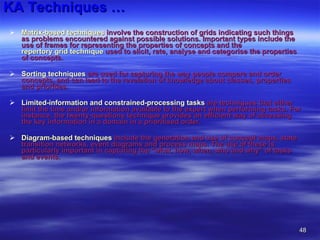 KA Techniques … Matrix-based techniques  involve the construction of grids indicating such things as problems encountered against possible solutions. Important types include the use of frames for representing the properties of concepts and the  repertory grid technique  used to elicit, rate, analyse and categorise the properties of concepts.  Sorting techniques  are used for capturing the way people compare and order concepts, and can lead to the revelation of knowledge about classes, properties and priorities.  Limited-information and constrained-processing tasks  are techniques that either limit the time and/or information available to the expert when performing tasks. For instance, the twenty-questions technique provides an efficient way of accessing the key information in a domain in a prioritised order.  Diagram-based techniques  include the generation and use of concept maps, state transition networks, event diagrams and process maps. The use of these is particularly important in capturing the "what, how, when, who and why" of tasks and events.  