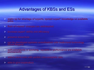 Advantages of KBSs and ESs make up for shortage of experts, spread expert’ knowledge on available price  field of interest’ changes are well-tracked  increase   expert’ ability and efficiency preserve know-how can be developed systems unrealizabled with tradicional technology  (Buck Rogers) self-consistents in advising,  equable in performance are available permanently  able to work even with partial, non-complete data  able to give expanation  /57 