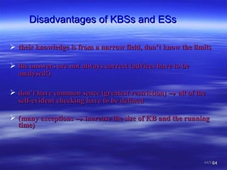 Disadvantages of KBSs and ESs their knowledge is from a narrow field, don’t know the limits  the answers are not always correct (advices have to be analysed !) don’t have common sence  ( greatest restriction)     all of the self-evident checking have to be defined   ( many exceptions     increase the size of KB and the running time ) /57 