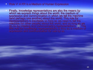Role V: A KR is a Medium of Human Expression Finally, knowledge representations are also the means by which we express things about the world, the medium of expression and communication in which we tell the machine (and perhaps one another) about the world. This role for representations is inevitable so long as we need to tell the machine (or other people) about the world, and so long as we do so by creating and communicating representations.  (5)  The fifth role for knowledge representations is thus as a medium of expression and communication for use by us.  