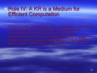 Role IV: A KR is a Medium for Efficient Computation From a purely mechanistic view, reasoning in machines (and somewhat more debatably, in people) is a computational process. Simply put, to use a representation we must compute with it. As a result, questions about computational efficiency are inevitably central to the notion of representation.  